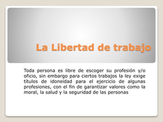La Libertad de trabajo 
Toda persona es libre de escoger su profesión y/o 
oficio, sin embargo para ciertos trabajos la ley exige 
títulos de idoneidad para el ejercicio de algunas 
profesiones, con el fin de garantizar valores como la 
moral, la salud y la seguridad de las personas 
 