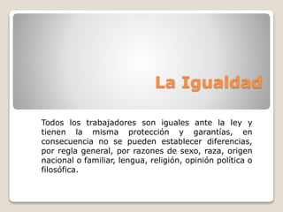 La Igualdad 
Todos los trabajadores son iguales ante la ley y 
tienen la misma protección y garantías, en 
consecuencia no se pueden establecer diferencias, 
por regla general, por razones de sexo, raza, origen 
nacional o familiar, lengua, religión, opinión política o 
filosófica. 
 