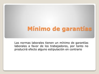 Mínimo de garantías 
Las normas laborales tienen un mínimo de garantías 
laborales a favor de los trabajadores, por tanto no 
producirá efecto alguno estipulación en contrario 
 