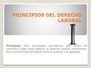 PRINCIPIOS DEL DERECHO 
LABORAL 
Principios: Son enunciados normativos que sirven de 
columna o base para edificar el derecho laboral colombiano. 
Aquí encontramos principios como la justicia o la igualdad 
 