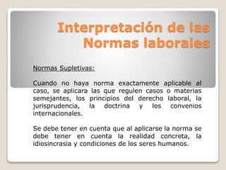 Interpretación de las 
Normas laborales 
Normas Supletivas: 
Cuando no haya norma exactamente aplicable al 
caso, se aplicara las que regulen casos o materias 
semejantes, los principios del derecho laboral, la 
jurisprudencia, la doctrina y los convenios 
internacionales. 
Se debe tener en cuenta que al aplicarse la norma se 
debe tener en cuenta la realidad concreta, la 
idiosincrasia y condiciones de los seres humanos. 
 