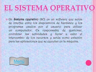    Un Sistema operativo (SO) es un software que actúa
    de interfaz entre los dispositivos de hardware y los
    programas usados por el usuario para utilizar
    un computador. Es responsable de gestionar,
    coordinar las actividades y llevar a cabo el
    intercambio de los recursos y actúa como estación
    para las aplicaciones que se ejecutan en la máquina.




       Menú
 