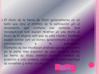    El título de la barra de título generalmente es un
    texto que dice el nombre de la aplicación y/o el
    documento que contiene esa ventana. Los
    navegadores web suelen mostrar en esa barra el
    título de la página web que se está viendo. También
    suelen contar con un ícono, generalmente el que le
    corresponde           a         la        aplicación.
    Elemento de las interfaces gráficas que se encuentra
    en la parte más superior de una ventana, donde
    La barra de título también permite cambiar de
    posición a una ventana, utilizando la funcionalidad
    de arrastrar y soltar del mouse
                                          Menú
 