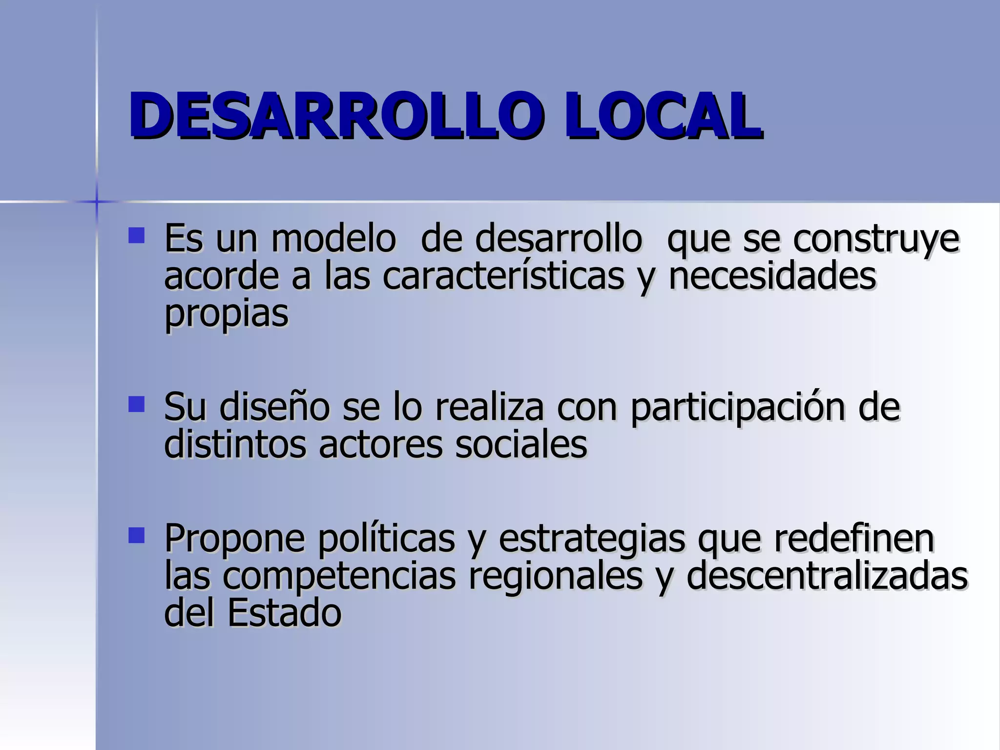 DESARROLLO LOCAL
   Es un modelo de desarrollo que se construye
    acorde a las características y necesidades
    propias

   Su diseño se lo realiza con participación de
    distintos actores sociales

   Propone políticas y estrategias que redefinen
    las competencias regionales y descentralizadas
    del Estado
 