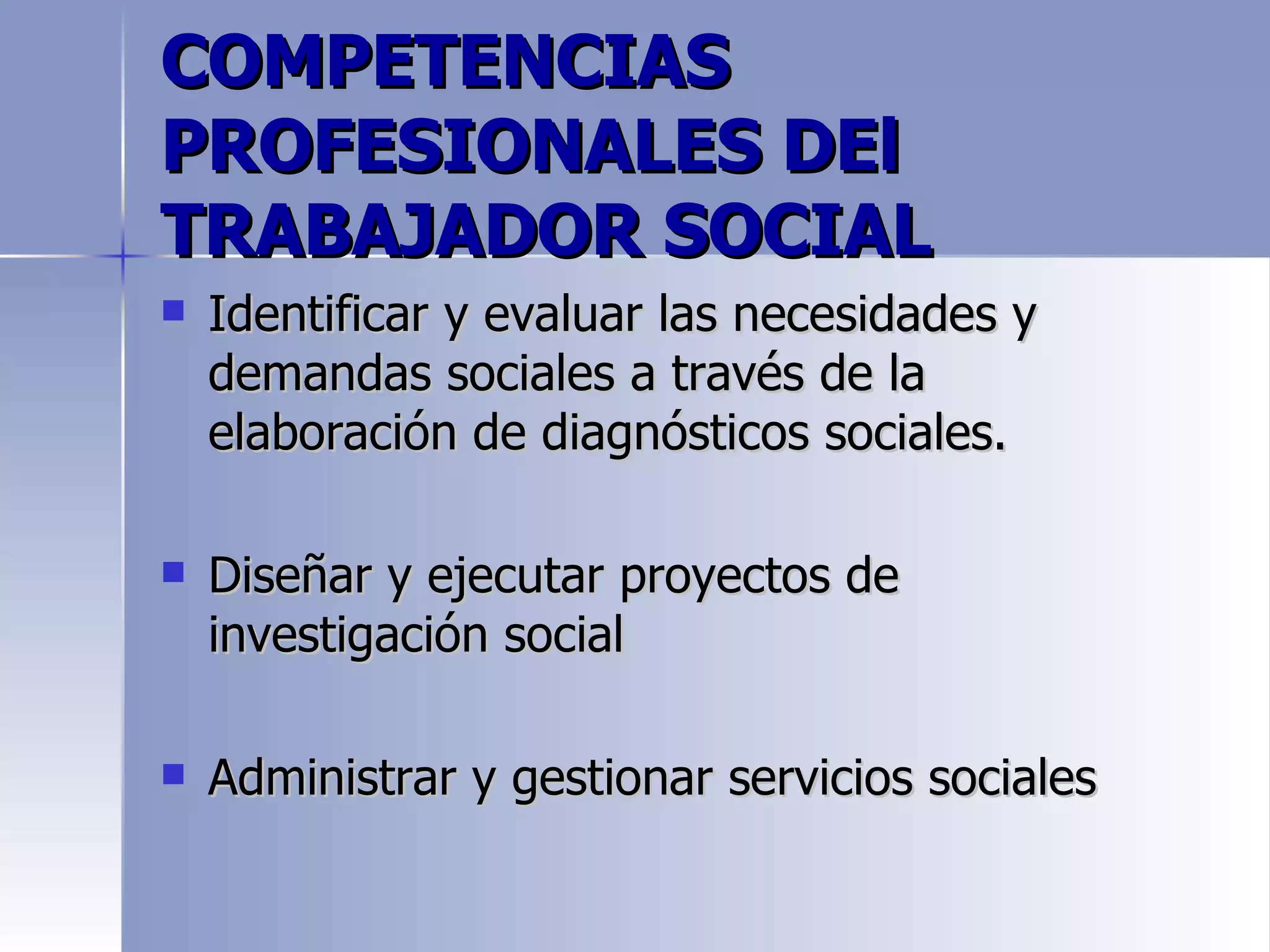 COMPETENCIAS
PROFESIONALES DEl
TRABAJADOR SOCIAL
   Identificar y evaluar las necesidades y
    demandas sociales a través de la
    elaboración de diagnósticos sociales.

   Diseñar y ejecutar proyectos de
    investigación social

   Administrar y gestionar servicios sociales
 
