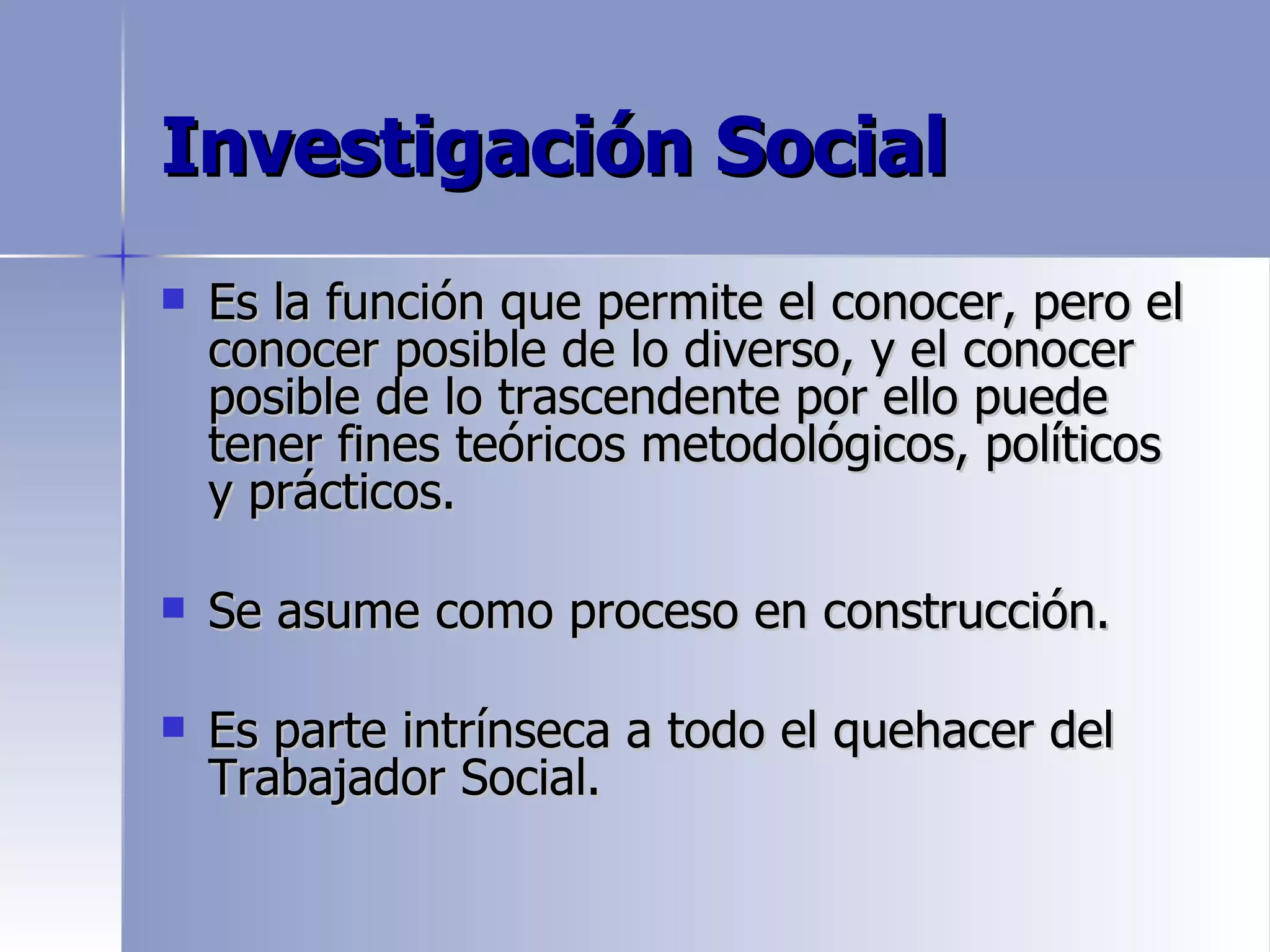 Investigación Social
   Es la función que permite el conocer, pero el
    conocer posible de lo diverso, y el conocer
    posible de lo trascendente por ello puede
    tener fines teóricos metodológicos, políticos
    y prácticos.

   Se asume como proceso en construcción.

   Es parte intrínseca a todo el quehacer del
    Trabajador Social.
 