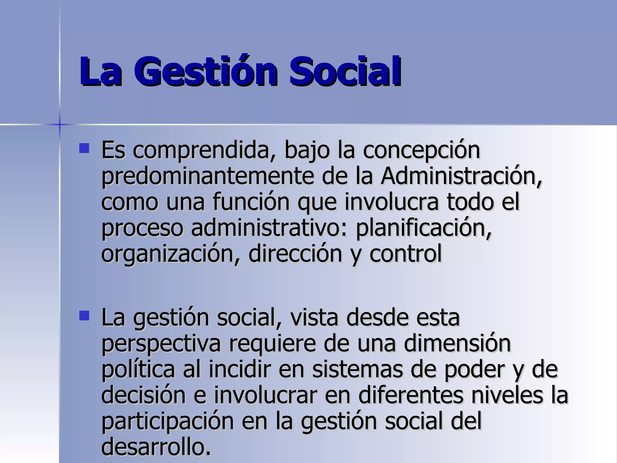La Gestión Social
   Es comprendida, bajo la concepción
    predominantemente de la Administración,
    como una función que involucra todo el
    proceso administrativo: planificación,
    organización, dirección y control

   La gestión social, vista desde esta
    perspectiva requiere de una dimensión
    política al incidir en sistemas de poder y de
    decisión e involucrar en diferentes niveles la
    participación en la gestión social del
    desarrollo.
 
