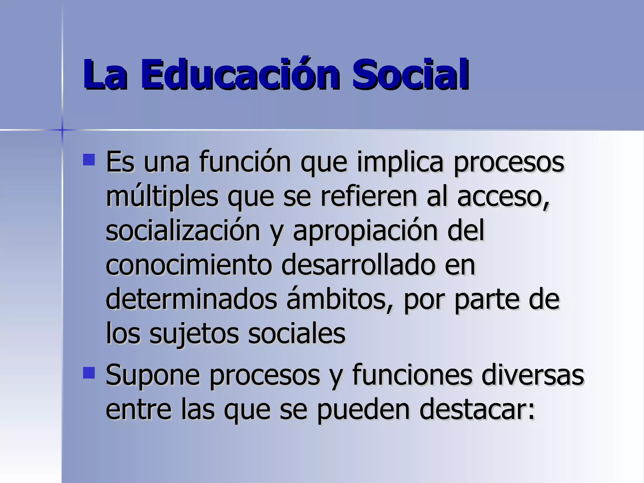 La Educación Social

   Es una función que implica procesos
    múltiples que se refieren al acceso,
    socialización y apropiación del
    conocimiento desarrollado en
    determinados ámbitos, por parte de
    los sujetos sociales
   Supone procesos y funciones diversas
    entre las que se pueden destacar:
 