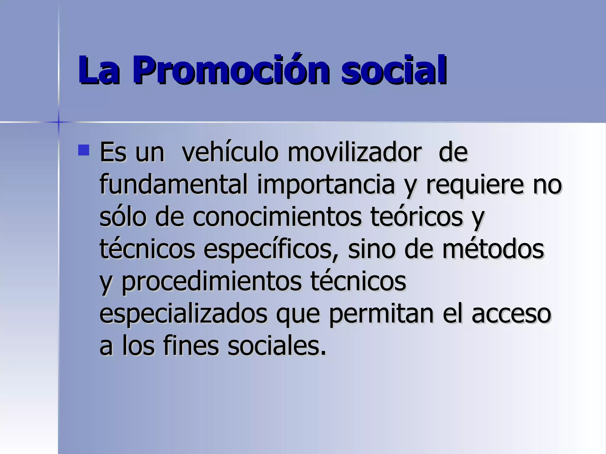 La Promoción social

   Es un vehículo movilizador de
    fundamental importancia y requiere no
    sólo de conocimientos teóricos y
    técnicos específicos, sino de métodos
    y procedimientos técnicos
    especializados que permitan el acceso
    a los fines sociales.
 