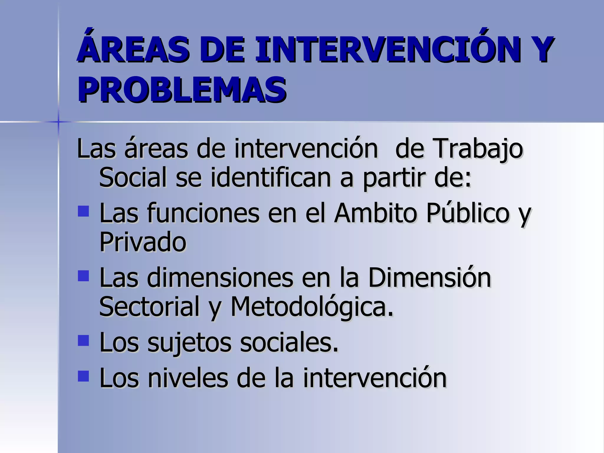 ÁREAS DE INTERVENCIÓN Y
PROBLEMAS
Las áreas de intervención de Trabajo
  Social se identifican a partir de:
 Las funciones en el Ambito Público y
  Privado
 Las dimensiones en la Dimensión
  Sectorial y Metodológica.
 Los sujetos sociales.
 Los niveles de la intervención
 