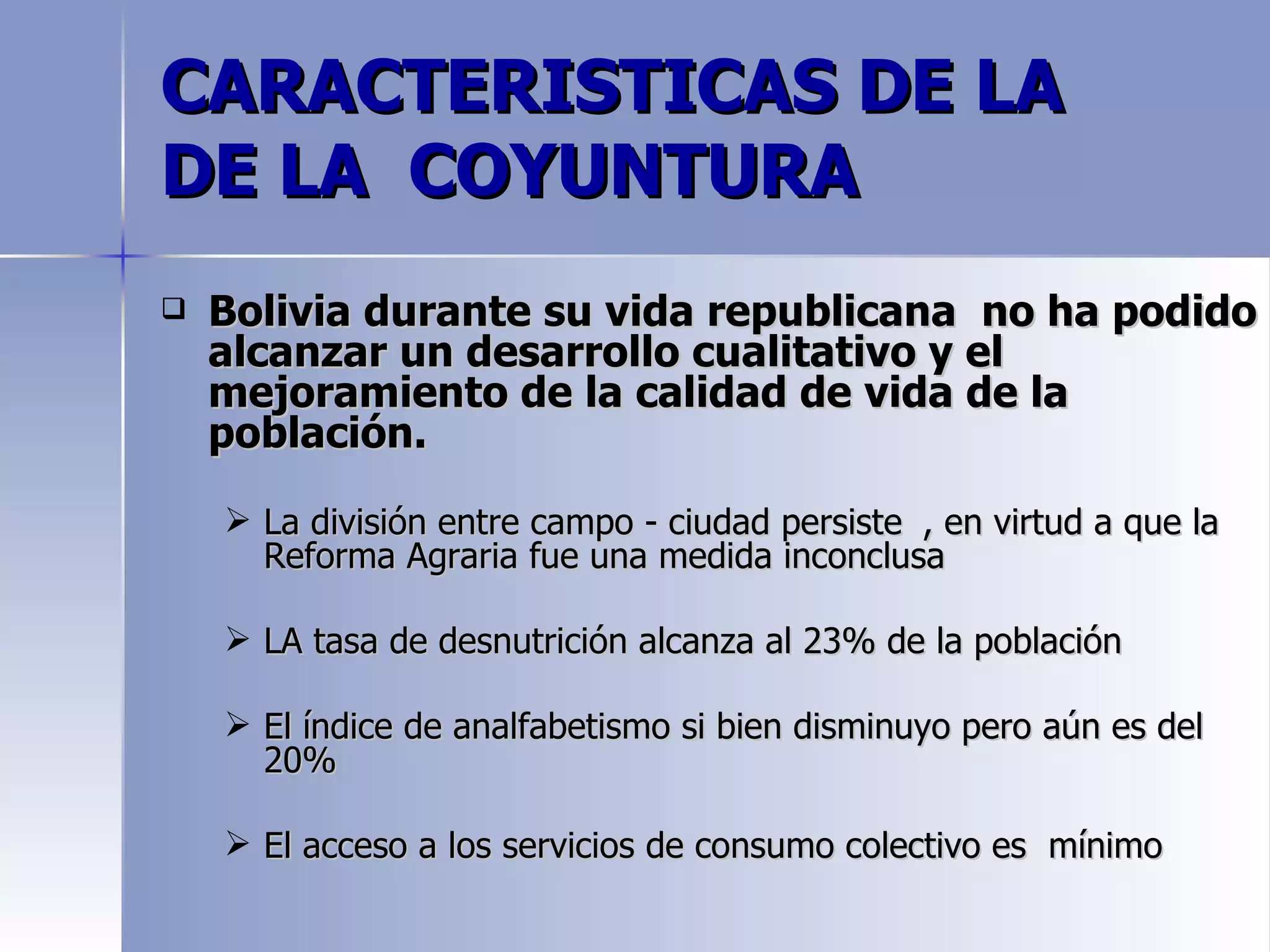 CARACTERISTICAS DE LA
DE LA COYUNTURA
   Bolivia durante su vida republicana no ha podido
    alcanzar un desarrollo cualitativo y el
    mejoramiento de la calidad de vida de la
    población.

     La división entre campo - ciudad persiste , en virtud a que la
      Reforma Agraria fue una medida inconclusa

     LA tasa de desnutrición alcanza al 23% de la población

     El índice de analfabetismo si bien disminuyo pero aún es del
      20%

     El acceso a los servicios de consumo colectivo es mínimo
 