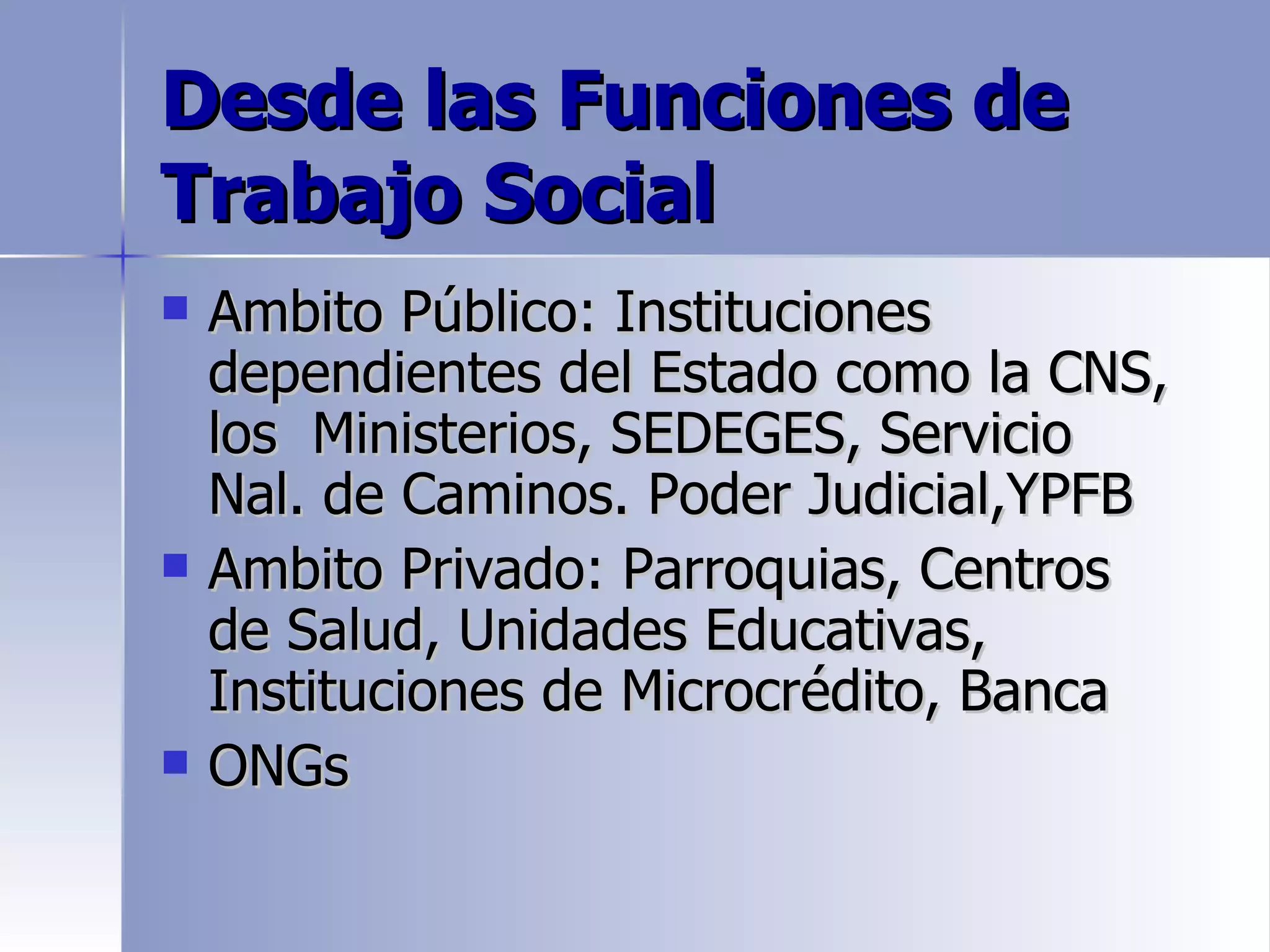 Desde las Funciones de
Trabajo Social
   Ambito Público: Instituciones
    dependientes del Estado como la CNS,
    los Ministerios, SEDEGES, Servicio
    Nal. de Caminos. Poder Judicial,YPFB
   Ambito Privado: Parroquias, Centros
    de Salud, Unidades Educativas,
    Instituciones de Microcrédito, Banca
   ONGs
 