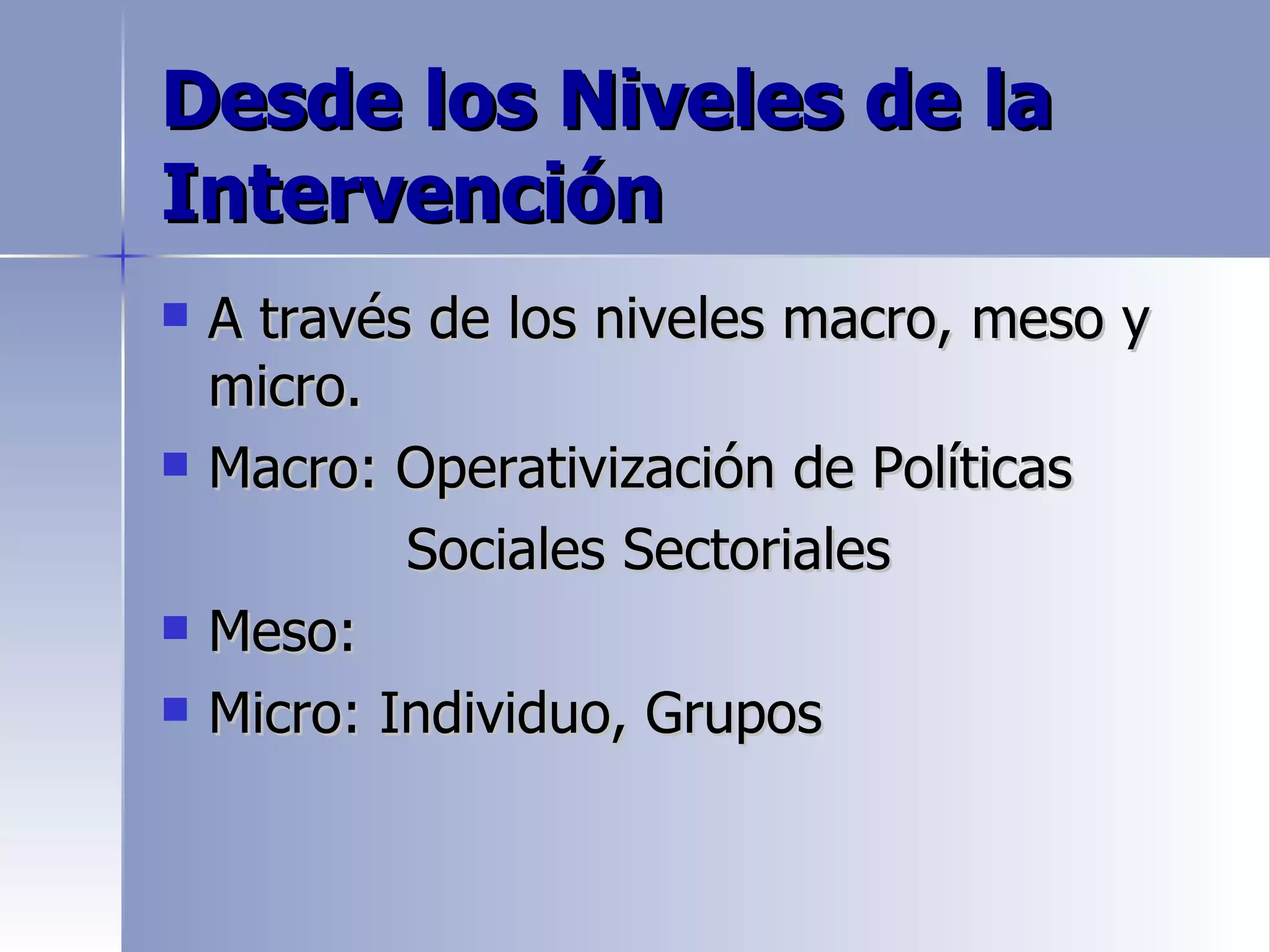 Desde los Niveles de la
Intervención
   A través de los niveles macro, meso y
    micro.
   Macro: Operativización de Políticas
            Sociales Sectoriales
   Meso:
   Micro: Individuo, Grupos
 