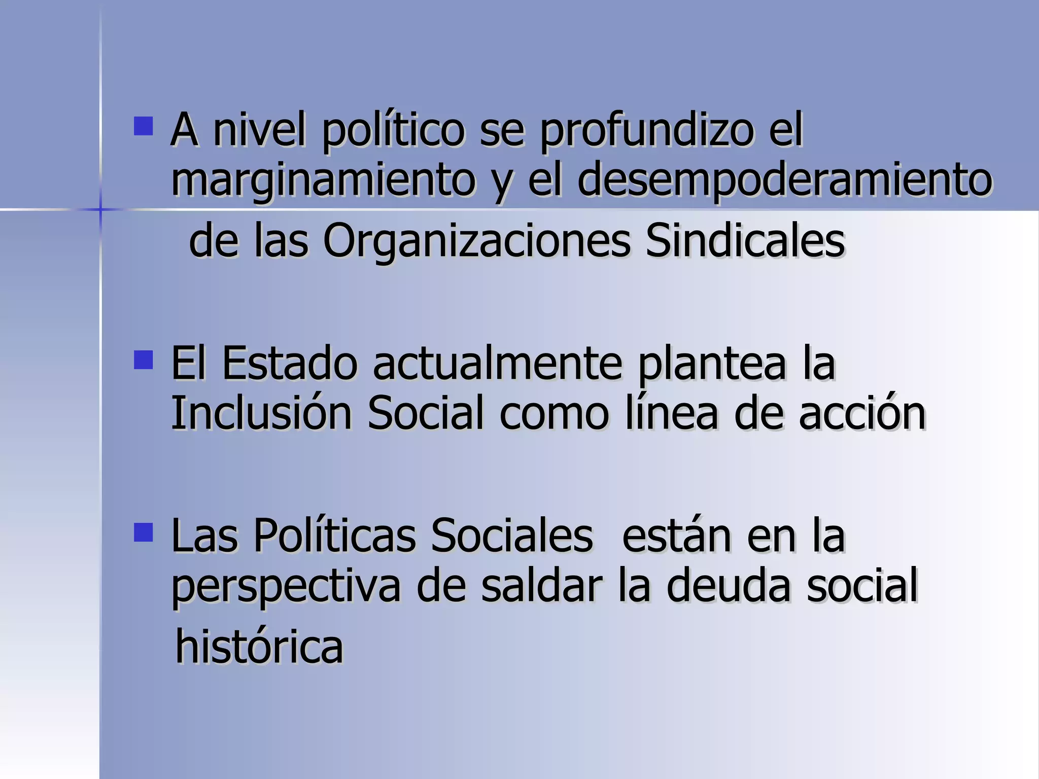    A nivel político se profundizo el
    marginamiento y el desempoderamiento
     de las Organizaciones Sindicales

   El Estado actualmente plantea la
    Inclusión Social como línea de acción

   Las Políticas Sociales están en la
    perspectiva de saldar la deuda social
    histórica
 