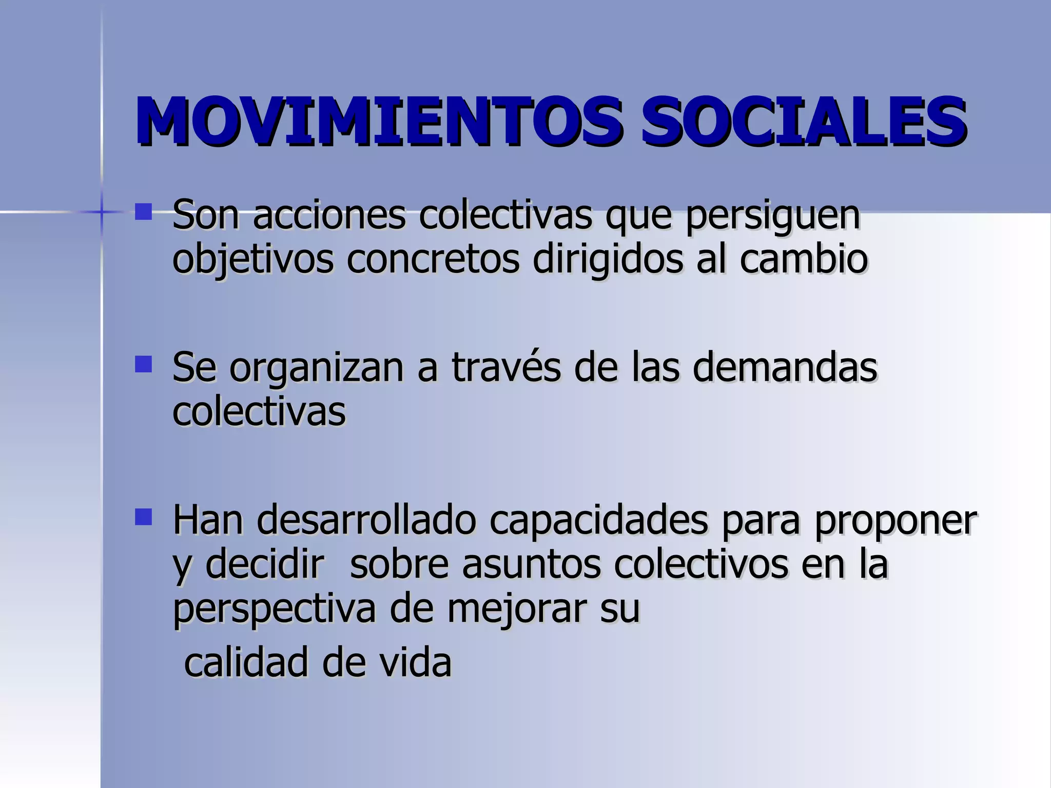 MOVIMIENTOS SOCIALES
   Son acciones colectivas que persiguen
    objetivos concretos dirigidos al cambio

   Se organizan a través de las demandas
    colectivas

   Han desarrollado capacidades para proponer
    y decidir sobre asuntos colectivos en la
    perspectiva de mejorar su
     calidad de vida
 