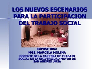 LOS NUEVOS ESCENARIOS
PARA LA PARTICIPACION
  DEL TRABAJO SOCIAL



           EXPOSITORA:
      MGS. MARCELA MOLINA
 DOCENTE DE LA CARRERA DE TRABAJO
 SOCIAL DE LA UNIVERSIDAD MAYOR DE
          SAN ANDRES UMSA
 
