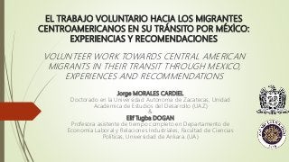 EL TRABAJO VOLUNTARIO HACIA LOS MIGRANTES
CENTROAMERICANOS EN SU TRÁNSITO POR MÉXİCO:
EXPERIENCIAS Y RECOMENDACIONES
VOLUNTEER WORK TOWARDS CENTRAL AMERICAN
MIGRANTS IN THEIR TRANSIT THROUGH MEXICO,
EXPERIENCES AND RECOMMENDATIONS
Jorge MORALES CARDIEL
Doctorado en la Universidad Autonoma de Zacatecas, Unidad
Academica de Estudios del Desarrollo (UAZ)
&
Elif Tugba DOGAN
Profesora asistente de tiempo completo en Departamento de
Economía Laboral y Relaciones Industriales, Facultad de Ciencias
Políticas, Universidad de Ankara. (UA)
 