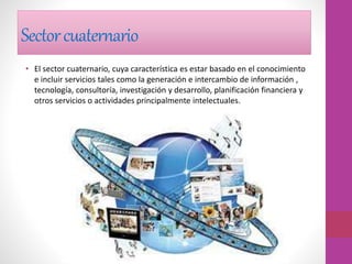 Sectorcuaternario
• El sector cuaternario, cuya característica es estar basado en el conocimiento
e incluir servicios tales como la generación e intercambio de información ,
tecnología, consultoría, investigación y desarrollo, planificación financiera y
otros servicios o actividades principalmente intelectuales.
 
