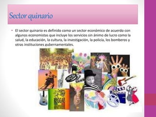 Sectorquinario
• El sector quinario es definido como un sector económico de acuerdo con
algunos economistas que incluye los servicios sin ánimo de lucro como la
salud, la educación, la cultura, la investigación, la policía, los bomberos y
otras instituciones gubernamentales.
 
