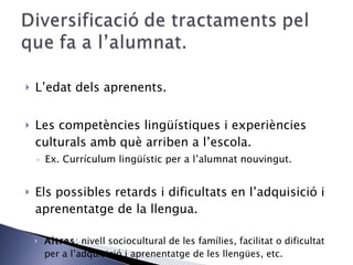 L’edat dels aprenents.  Les competències lingüístiques i experiències culturals amb què arriben a l’escola. Ex. Currículum lingüístic per a l’alumnat nouvingut. Els possibles retards i dificultats en l’adquisició i aprenentatge de la llengua. Altres : nivell sociocultural de les famílies, facilitat o dificultat per a l’adquisició i aprenentatge de les llengües, etc. 