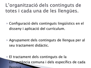 Configuració dels continguts lingüístics en el disseny i aplicació del currículum. Agrupament dels continguts de llengua per al seu tractament didàctic. El tractament dels continguts de la competència comuna i dels específics de cada llengua. 