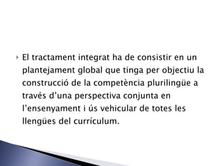 El tractament integrat ha de consistir en un plantejament global que tinga per objectiu la construcció de la competència plurilingüe a través d’una perspectiva conjunta en l’ensenyament i ús vehicular de totes les llengües del currículum. 