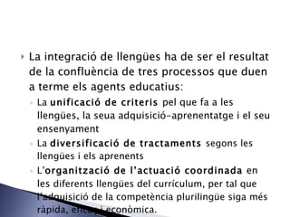 La integració de llengües ha de ser el resultat de la confluència de tres processos que duen a terme els agents  educatius: La  unificació de criteris  pel que fa a les llengües, la seua adquisició-aprenentatge i el seu ensenyament La  diversificació de tractaments  segons les llengües i els aprenents L’ organització de l’actuació coordinada  en les  diferents llengües del currículum, per tal que l’adquisició de la competència plurilingüe  siga més ràpida, eficaç i econòmica. 