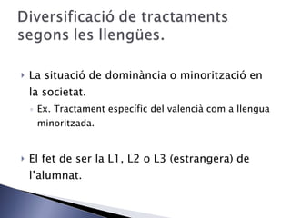 La situació de dominància o minorització en la societat. Ex. Tractament específic del valencià com a llengua minoritzada. El fet de ser la L1, L2 o L3 (estrangera) de l’alumnat. 