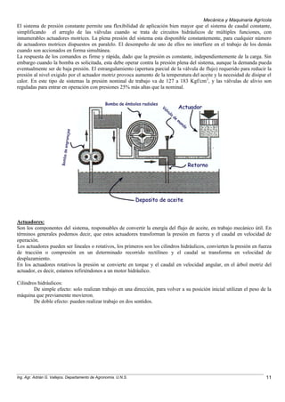 Mecánica y Maquinaria Agrícola
Ing. Agr. Adrián G. Vallejos. Departamento de Agronomía. U.N.S. 11
El sistema de presión constante permite una flexibilidad de aplicación bien mayor que el sistema de caudal constante,
simplificando el arreglo de las válvulas cuando se trata de circuitos hidráulicos de múltiples funciones, con
innumerables actuadores motrices. La plena presión del sistema esta disponible constantemente, para cualquier número
de actuadores motrices dispuestos en paralelo. El desempeño de uno de ellos no interfiere en el trabajo de los demás
cuando son accionados en forma simultánea.
La respuesta de los comandos es firme y rápida, dado que la presión es constante, independientemente de la carga. Sin
embargo cuando la bomba es solicitada, esta debe operar contra la presión plena del sistema, aunque la demanda pueda
eventualmente ser de baja presión. El estrangulamiento (apertura parcial de la válvula de flujo) requerido para reducir la
presión al nivel exigido por el actuador motriz provoca aumento de la temperatura del aceite y la necesidad de disipar el
calor. En este tipo de sistemas la presión nominal de trabajo va de 127 a 183 Kgf/cm2
, y las válvulas de alivio son
reguladas para entrar en operación con presiones 25% más altas que la nominal.
Actuadores:
Son los componentes del sistema, responsables de convertir la energía del flujo de aceite, en trabajo mecánico útil. En
términos generales podemos decir, que estos actuadores transforman la presión en fuerza y el caudal en velocidad de
operación.
Los actuadores pueden ser lineales o rotativos, los primeros son los cilindros hidráulicos, convierten la presión en fuerza
de tracción o compresión en un determinado recorrido rectilíneo y el caudal se transforma en velocidad de
desplazamiento.
En los actuadores rotativos la presión se convierte en torque y el caudal en velocidad angular, en el árbol motriz del
actuador, es decir, estamos refiriéndonos a un motor hidráulico.
Cilindros hidráulicos:
De simple efecto: solo realizan trabajo en una dirección, para volver a su posición inicial utilizan el peso de la
máquina que previamente movieron.
De doble efecto: pueden realizar trabajo en dos sentidos.
 