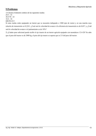 Mecánica y Maquinaria Agrícola
Ing. Agr. Adrián G. Vallejos. Departamento de Agronomía. U.N.S. 13
9 Problemas
1) Calcule el diámetro estático de las siguientes ruedas:
24.5 - 32
30.5/70 - 32
18.4 - 34
600/50-22.5
Si estas ruedas están equipando un tractor que se encuentra trabajando a 1800 rpm de motor y en una marcha cuya
relación de transmisión es 63,28:1, ¿Cual será la velocidad de avance si la eficiencia de transmisión es de 0,85?, y ¿Cuál
será la velocidad de avance si el patinamiento es de 10%?
2) ¿Cuánto peso adicional puede recibir el eje trasero de un tractor agrícola equipado con neumáticos 12.4-28? Se sabe
que el peso del tractor es de 2400 kg, el peso del eje trasero se supone que es 2/3 del peso del tractor.
 