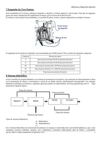 Mecánica y Maquinaria Agrícola
Ing. Agr. Adrián G. Vallejos. Departamento de Agronomía. U.N.S. 7
7 Enganche de Tres Puntos:
Está constituido por los brazos inferiores izquierdo y derecho y el brazo superior o tercer punto. Este tipo de enganche
posee una mayor integración del implemento al tractor, que en el caso de la barra de tiro.
El sistema se acciona por fuerza hidráulica y es posible levantar, nivelar y ajustar implementos montados al tractor.
El enganche de tres puntos (o tripuntal), esta normalizado por la ISO (norma 730) y existen las siguientes categorías:
Categoría Potencia de motor
I Para tractores de hasta 48 kW de potencia del motor
II Para tractores de hasta 92 kW de potencia del motor
III Para tractores de hasta 80 a 185 kW de potencia del motor
IV Para tractores de hasta 135 a 300 kW de potencia del motor
1N Para tractores estrechos (Fruteros)
8 Sistema hidráulico:
Se da el nombre de sistema hidráulico a un sistema de transmisión de potencia, cuyo principio de funcionamiento se basa
en la transmisión de fuerza y movimiento a través de un fluido (aceite), prácticamente incompresible. Los sistemas
hidráulicos utilizados en tractores y máquinas agrícolas pueden ser representados, de forma generalizada, por el flujo
grama de la siguiente figura.
Línea de retorno.
Línea de presión
Línea de retorno.
Potencia del motor
Tipos de sistemas hidráulicos:
a) Hidrostático.
b) Hidrodinámico.
c)
En el sistema hidrostático de transmisión de potencia, la energía es transmitida entre una bomba hidráulica y uno o más
actuadores motrices (cilindros, motores, etc.), usualmente a presiones relativamente altas de fluido y velocidades
Deposito Bomba
Válvula Actuador
 