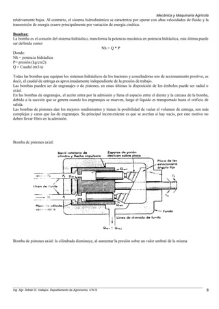 Mecánica y Maquinaria Agrícola
Ing. Agr. Adrián G. Vallejos. Departamento de Agronomía. U.N.S. 8
relativamente bajas. Al contrario, el sistema hidrodinámico se caracteriza por operar con altas velocidades de fluido y la
transmisión de energía ocurre principalmente por variación de energía cinética.
Bombas:
La bomba es el corazón del sistema hidráulico, transforma la potencia mecánica en potencia hidráulica, esta última puede
ser definida como:
Nh = Q * P
Donde:
Nh = potencia hidráulica
P= presión (kg/cm2)
Q = Caudal (m3/s)
Todas las bombas que equipan los sistemas hidráulicos de los tractores y cosechadoras son de accionamiento positivo, es
decir, el caudal de entrega es aproximadamente independiente de la presión de trabajo.
Las bombas pueden ser de engranajes o de pistones, en estas últimas la disposición de los émbolos puede ser radial o
axial.
En las bombas de engranajes, el aceite entra por la admisión y llena el espacio entre el diente y la carcasa de la bomba,
debido a la succión que se genera cuando los engranajes se mueven, luego el líquido es transportado hasta el orificio de
salida.
Las bombas de pistones dan los mejores rendimientos y tienen la posibilidad de variar el volumen de entrega, son más
complejas y caras que las de engranajes. Su principal inconveniente es que se averían si hay vacío, por este motivo no
deben llevar filtro en la admisión.
Bomba de pistones axial:
Bomba de pistones axial: la cilindrada disminuye, al aumentar la presión sobre un valor umbral de la misma
 