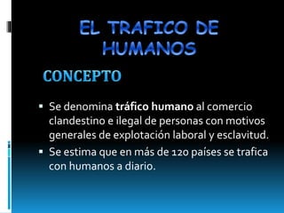  Se denomina tráfico humano al comercio 
clandestino e ilegal de personas con motivos 
generales de explotación laboral y esclavitud. 
 Se estima que en más de 120 países se trafica 
con humanos a diario. 
 