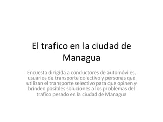 El trafico en la ciudad de
           Managua
Encuesta dirigida a conductores de automóviles,
usuarios de transporte colectivo y personas que
utilizan el transporte selectivo para que opinen y
 brinden posibles soluciones a los problemas del
      trafico pesado en la ciudad de Managua
 