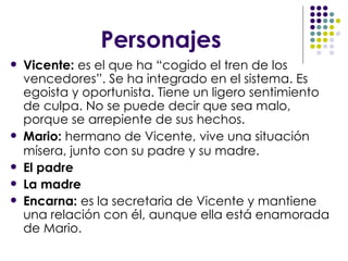 Personajes Vicente:  es el que ha “cogido el tren de los vencedores”. Se ha integrado en el sistema. Es egoista y oportunista. Tiene un ligero sentimiento de culpa. No se puede decir que sea malo, porque se arrepiente de sus hechos. Mario:  hermano de Vicente,   vive una situación mísera, junto con su padre y su madre.   El padre La madre Encarna:  es la secretaria de Vicente y mantiene una relación con él, aunque ella está enamorada de Mario.  