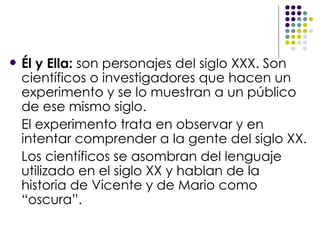 Él y Ella:   son personajes del siglo XXX. Son científicos o investigadores que hacen un experimento y se lo muestran a un público de ese mismo siglo. El experimento trata en observar y en intentar comprender a la gente del siglo XX. Los científicos se asombran del lenguaje utilizado en el siglo XX y hablan de la historia de Vicente y de Mario como “oscura”. 