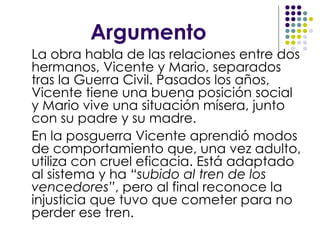 Argumento La obra habla de las relaciones entre dos hermanos, Vicente y Mario, separados tras la Guerra Civil. Pasados los años, Vicente tiene una buena posición social y Mario vive una situación mísera, junto con su padre y su madre.  En la posguerra Vicente aprendió modos de comportamiento que, una vez adulto, utiliza con cruel eficacia. Está adaptado al sistema y ha  “subido al tren de los vencedores” , pero al final reconoce la injusticia que tuvo que cometer para no perder ese tren. 