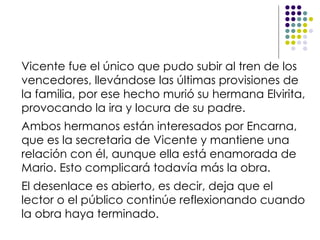 Vicente fue el único que pudo subir al tren de los vencedores, llevándose las últimas provisiones de la familia, por ese hecho murió su hermana Elvirita, provocando la ira y locura de su padre. Ambos hermanos están interesados por Encarna, que es la secretaria de Vicente y mantiene una relación con él, aunque ella está enamorada de Mario. Esto complicará todavía más la obra. El desenlace es abierto, es decir, deja que el lector o el público continúe reflexionando cuando la obra haya terminado.  