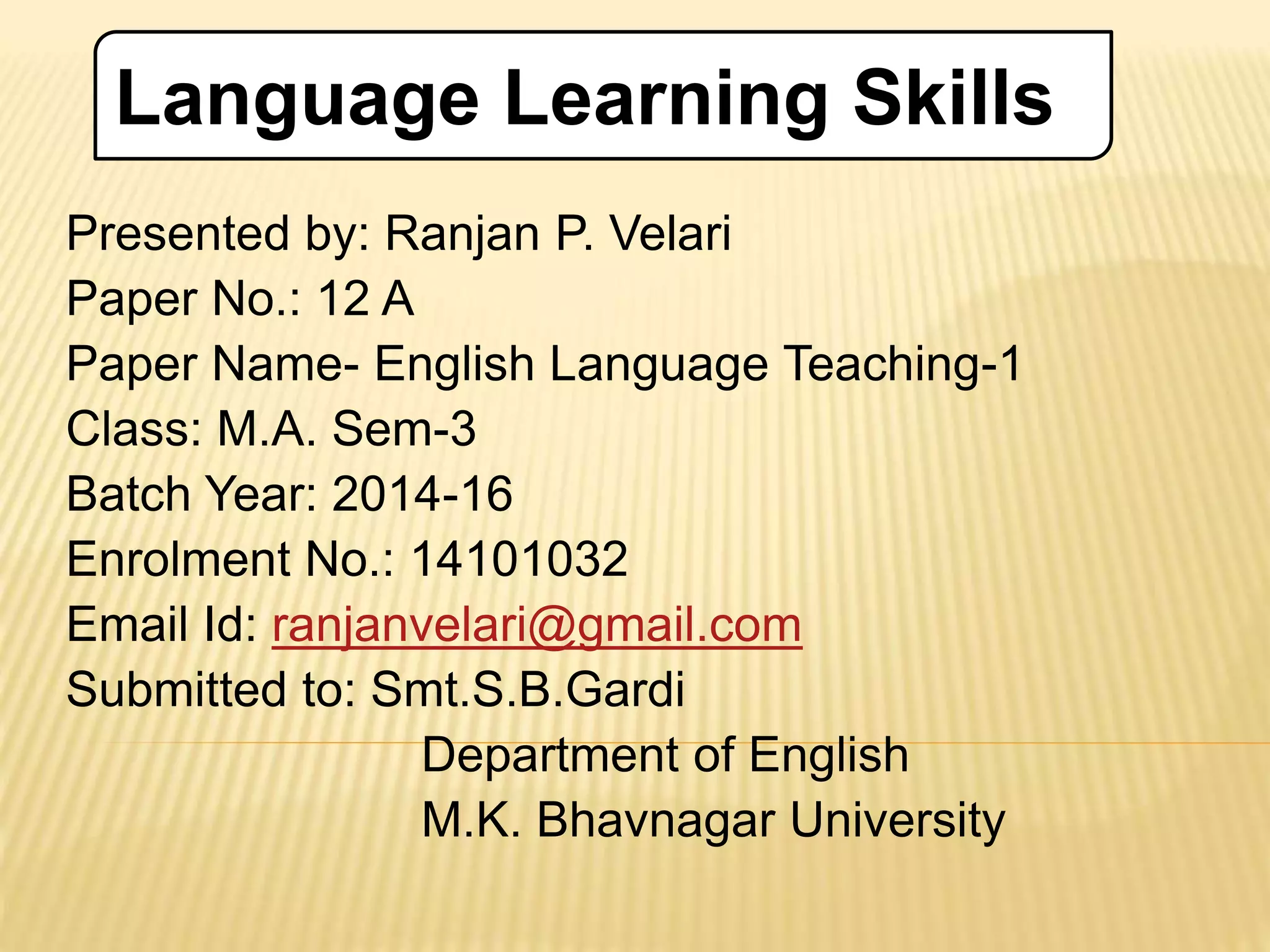 Presented by: Ranjan P. Velari
Paper No.: 12 A
Paper Name- English Language Teaching-1
Class: M.A. Sem-3
Batch Year: 2014-16
Enrolment No.: 14101032
Email Id: ranjanvelari@gmail.com
Submitted to: Smt.S.B.Gardi
Department of English
M.K. Bhavnagar University
Language Learning Skills
 