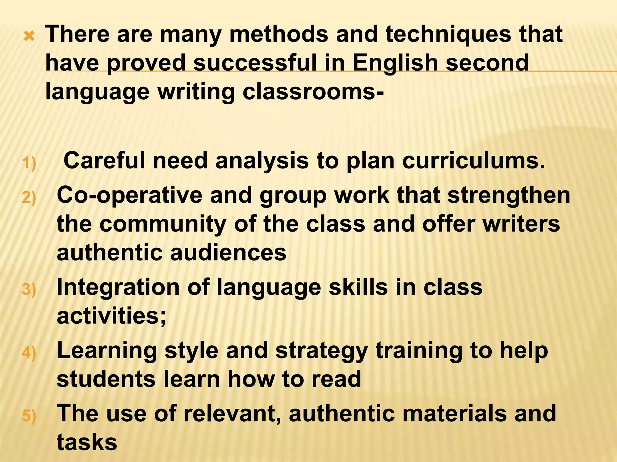  There are many methods and techniques that
have proved successful in English second
language writing classrooms-
1) Careful need analysis to plan curriculums.
2) Co-operative and group work that strengthen
the community of the class and offer writers
authentic audiences
3) Integration of language skills in class
activities;
4) Learning style and strategy training to help
students learn how to read
5) The use of relevant, authentic materials and
tasks
 
