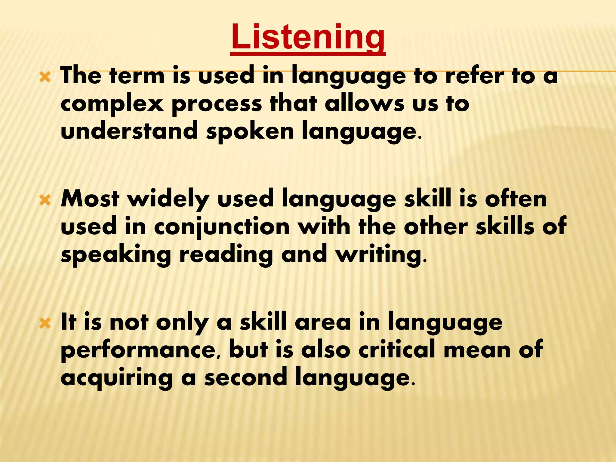 Listening
 The term is used in language to refer to a
complex process that allows us to
understand spoken language.
 Most widely used language skill is often
used in conjunction with the other skills of
speaking reading and writing.
 It is not only a skill area in language
performance, but is also critical mean of
acquiring a second language.
 