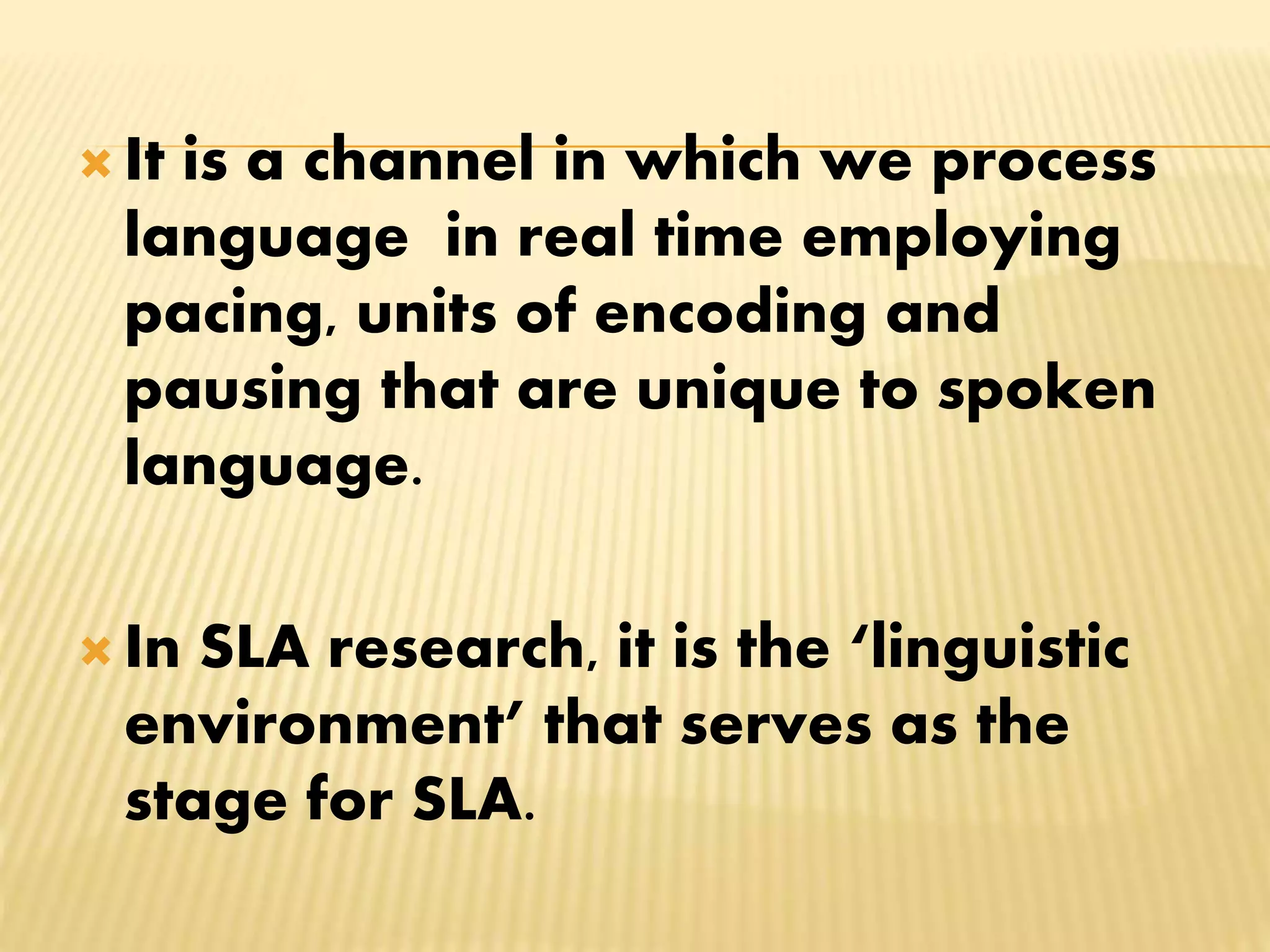  It is a channel in which we process
language in real time employing
pacing, units of encoding and
pausing that are unique to spoken
language.
 In SLA research, it is the ‘linguistic
environment’ that serves as the
stage for SLA.
 