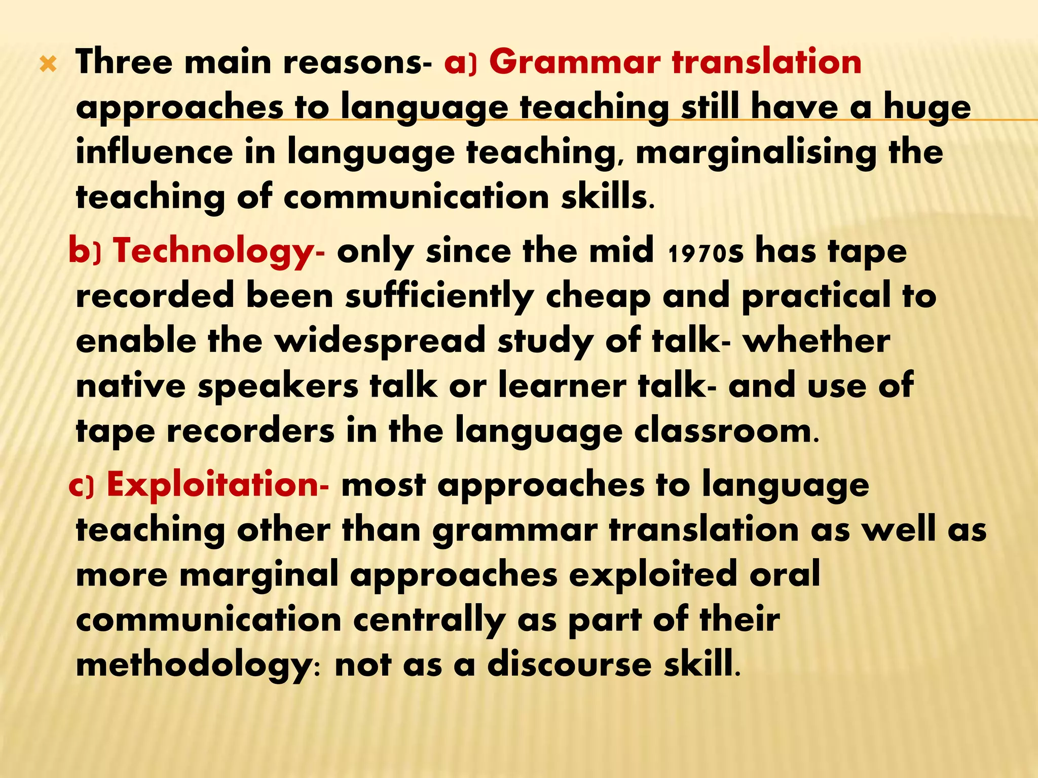 Three main reasons- a) Grammar translation
approaches to language teaching still have a huge
influence in language teaching, marginalising the
teaching of communication skills.
b) Technology- only since the mid 1970s has tape
recorded been sufficiently cheap and practical to
enable the widespread study of talk- whether
native speakers talk or learner talk- and use of
tape recorders in the language classroom.
c) Exploitation- most approaches to language
teaching other than grammar translation as well as
more marginal approaches exploited oral
communication centrally as part of their
methodology: not as a discourse skill.
 