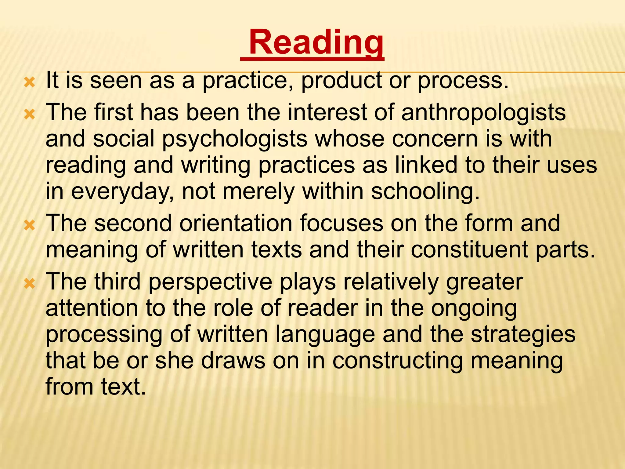 Reading
 It is seen as a practice, product or process.
 The first has been the interest of anthropologists
and social psychologists whose concern is with
reading and writing practices as linked to their uses
in everyday, not merely within schooling.
 The second orientation focuses on the form and
meaning of written texts and their constituent parts.
 The third perspective plays relatively greater
attention to the role of reader in the ongoing
processing of written language and the strategies
that be or she draws on in constructing meaning
from text.
 