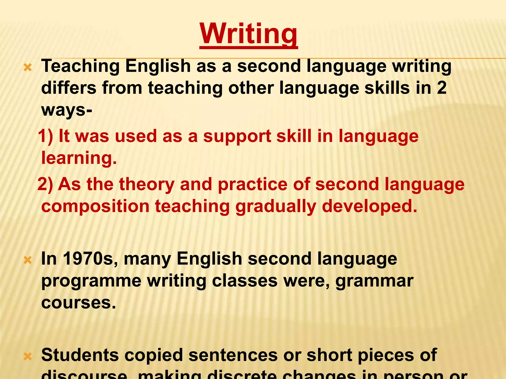 Writing
 Teaching English as a second language writing
differs from teaching other language skills in 2
ways-
1) It was used as a support skill in language
learning.
2) As the theory and practice of second language
composition teaching gradually developed.
 In 1970s, many English second language
programme writing classes were, grammar
courses.
 Students copied sentences or short pieces of
 