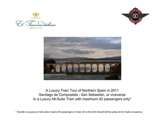 A Luxury Train Tour of Northern Spain in 2011
                     Santiago de Compostela - San Sebastián, or viceversa
                 In a Luxury All-Suite Train with maximum 42 passengers only*


* Double occupancy of all suites means 28 passengers in total; 42 is the limit should all the suites be for triple occupancy.
 