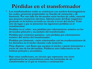 Pérdidas en el transformadorPérdidas en el transformador
 Los transformadores reales se construyen con núcleos ferromagnéticosLos transformadores reales se construyen con núcleos ferromagnéticos
los cuales, presentan propiedades no lineales de saturación y delos cuales, presentan propiedades no lineales de saturación y de
histéresis. Por otro lado los devanados están hechos de cobre, materialhistéresis. Por otro lado los devanados están hechos de cobre, material
que presenta resistencia eléctrica. Además parte del flujo magnéticoque presenta resistencia eléctrica. Además parte del flujo magnético
generado en la bobina excitada no circula a través del núcleo. Todogenerado en la bobina excitada no circula a través del núcleo. Todo
esto da lugar a que se presenten las siguientes perdidas en elesto da lugar a que se presenten las siguientes perdidas en el
transformador:transformador:
• Pérdidas en el cobre : son pérdidas por calentamiento resistivo en losPérdidas en el cobre : son pérdidas por calentamiento resistivo en los
devanados primario y secundario del transformador.devanados primario y secundario del transformador.
• Pérdidas por corrientes parásitas : son pérdidas por calentamientoPérdidas por corrientes parásitas : son pérdidas por calentamiento
resistivo del núcleo del transformador.resistivo del núcleo del transformador.
• Pérdidas por histéresis : están relacionadas con los reordenamientos dePérdidas por histéresis : están relacionadas con los reordenamientos de
los dominios en el núcleo durante cada semiciclo.los dominios en el núcleo durante cada semiciclo.
• Flujo disperso : son flujos que escapan el núcleo y pasan únicamente aFlujo disperso : son flujos que escapan el núcleo y pasan únicamente a
través de uno de los devanados. Producen auto inductancia en lastravés de uno de los devanados. Producen auto inductancia en las
bobinas primaria y secundaria.bobinas primaria y secundaria.
 Bajo estas condiciones, un circuito que represente con ciertaBajo estas condiciones, un circuito que represente con cierta
aproximación las características entre los terminales de unaproximación las características entre los terminales de un
transformador es el que se muestra a continuacióntransformador es el que se muestra a continuación ::
 