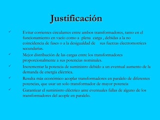 JustificaciónJustificación
 Evitar corrientes circulantes entre ambos transformadores, tanto en elEvitar corrientes circulantes entre ambos transformadores, tanto en el
funcionamiento en vacío como a plena carga , debidas a la nofuncionamiento en vacío como a plena carga , debidas a la no
coincidencia de fases o a la desigualdad de sus fuerzas electromotricescoincidencia de fases o a la desigualdad de sus fuerzas electromotrices
secundarias.secundarias.
 Mejor distribución de las cargas entre los transformadoresMejor distribución de las cargas entre los transformadores
proporcionalmente a sus potencias nominales.proporcionalmente a sus potencias nominales.
 Incrementar la potencia de suministro debido a un eventual aumento de laIncrementar la potencia de suministro debido a un eventual aumento de la
demanda de energía eléctrica.demanda de energía eléctrica.
 Resulta más económico acoplar transformadores en paralelo de diferentesResulta más económico acoplar transformadores en paralelo de diferentes
potencias, que usar un solo transformador de mayor potenciapotencias, que usar un solo transformador de mayor potencia
 Garantizar el suministro eléctrico ante eventuales fallas de alguno de losGarantizar el suministro eléctrico ante eventuales fallas de alguno de los
transformadores del acople en paralelo.transformadores del acople en paralelo.
 