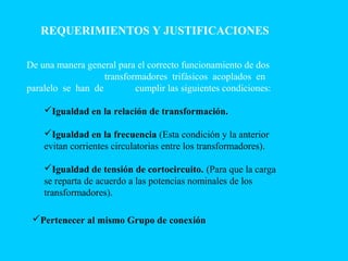 REQUERIMIENTOS Y JUSTIFICACIONES
De una manera general para el correcto funcionamiento de dos
transformadores trifásicos acoplados en
paralelo se han de cumplir las siguientes condiciones:
Igualdad en la relación de transformación.
Igualdad en la frecuencia (Esta condición y la anterior
evitan corrientes circulatorias entre los transformadores).
Igualdad de tensión de cortocircuito. (Para que la carga
se reparta de acuerdo a las potencias nominales de los
transformadores).
Pertenecer al mismo Grupo de conexión
 