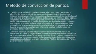 Método de convección de puntos.
 Debido a que en la inductancia mutua se relacionan cuatro terminales la
elección del signo en el voltaje no se puede hacer tomándolo como un
inductor simple; para esto es necesario usar la convención de los puntos la cual
usa un punto grande que se coloca en cada uno de los extremos delas bobinas
acopladas. Por lo tanto, el voltaje que se produce en la segunda bobina al
entrar una corriente por la terminal del punto en la primera bobina , se toma
con referencia positiva en la terminal punteada de la segunda bobina de la
misma forma una corriente que entra por la terminal no punteada de una
bobina proporciona un voltaje con referencia positivo en la terminal no
punteada de la otra bobina.
 Entonces sobre un circuito eléctrico donde es inconveniente indicar los
devanados así como la trayectoria de flujo se emplea el método de convección
de punto que determinará si los términos mutuos son positivos o negativos. La
convección de puntos se muestra en la siguiente figura: Bobinas mutuamente
acopladas conectadas en serie con inductancia Positiva Convección de Puntos
para la bobinas anterior.
 